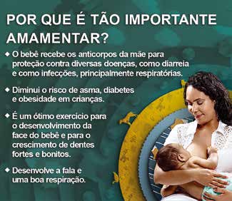 Campanha do Ministério da Saúde com uma mulher amamentando e uma lista de benefícios da amamentação.
POR QUE É TÃO IMPORTANTE AMAMENTAR? O bebê recebe os anticorpos da mãe para proteção contra diversas doenças, como diarreia e infecções, principalmente respiratórias. Diminui o risco de asma, diabetes e obesidade em crianças. É um ótimo exercício para o desenvolvimento da face do bebê e para o crescimento de dentes fortes e bonitos. Desenvolve a fala e uma boa respiração.