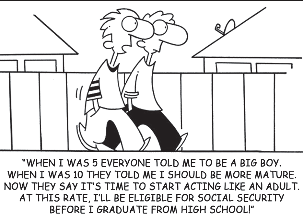 Cartum em preto e branco de Randy Glasbergen: dois adolescentes caminham lado a lado diante de uma cerca e de telhados de casas; um deles fala. Legenda em caixa alta sob o desenho: “WHEN I WAS 5 EVERYONE TOLD ME TO BE A BIG BOY. WHEN I WAS 10 THEY TOLD ME I SHOULD BE MORE MATURE. NOW THEY SAY IT'S TIME TO START ACTING LIKE AN ADULT. AT THIS RATE, I'LL BE ELIGIBLE FOR SOCIAL SECURITY BEFORE I GRADUATE FROM HIGH SCHOOL!”