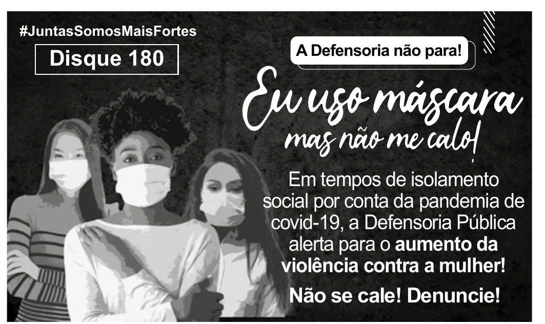 Anúncio da Defensoria Pública com três mulheres de máscara e os dizeres #JuntasSomosMaisFortes, Disque 180, A Defensoria não para!, Eu uso máscara mas não me calo!, Em tempos de isolamento social por conta da pandemia de covid-19, a Defensoria Pública alerta para o aumento da violência contra a mulher! Não se cale! Denuncie!
#JuntasSomosMaisFortes. Disque 180. A Defensoria não para! Eu uso máscara mas não me calo! Em tempos de isolamento social por conta da pandemia de covid-19, a Defensoria Pública alerta para o aumento da violência contra a mulher! Não se cale! Denuncie!