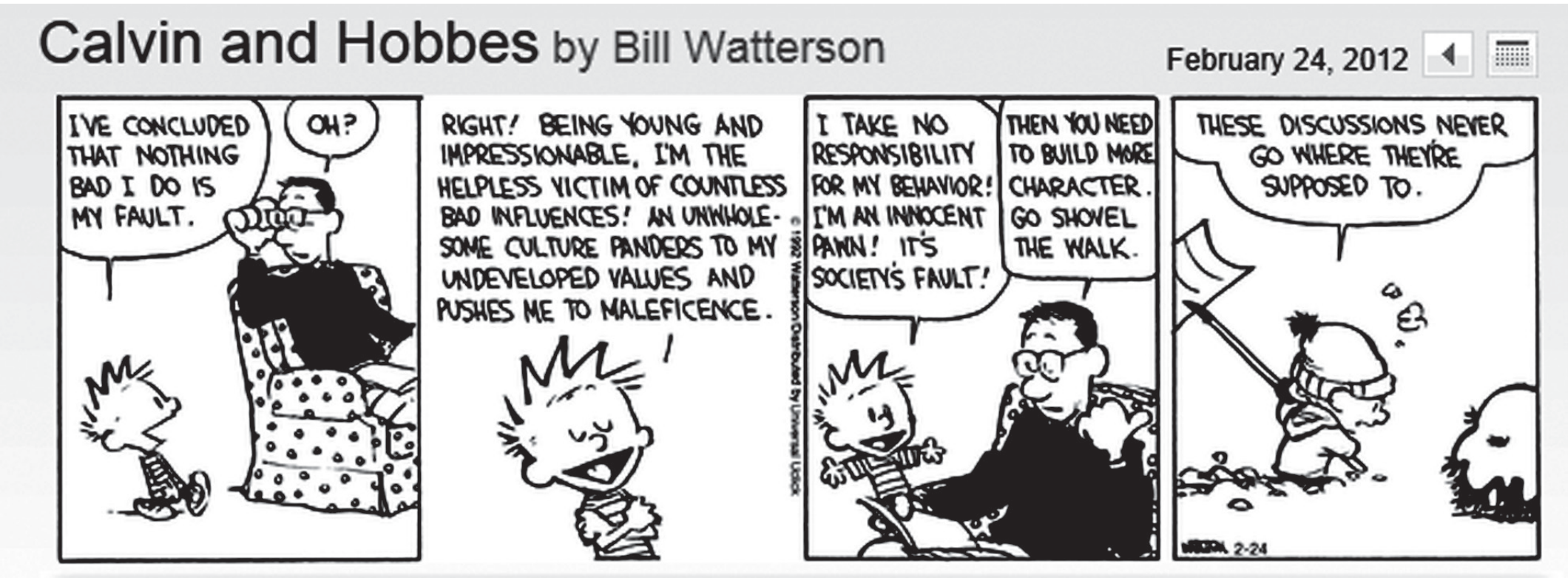 Tirinha Calvin and Hobbes, de Bill Watterson, datada de 24 de fevereiro de 2012, em quatro quadros. No primeiro, Calvin diz ao pai, sentado na poltrona: “I’ve concluded that nothing bad I do is my fault”; o pai responde “Oh?”. No segundo, Calvin discursa: “Right! Being young and impressionable, I’m the helpless victim of countless bad influences! An unwholesome culture panders to my undeveloped values and pushes me to maleficence.” No terceiro, Calvin diz “I take no responsibility for my behavior! I’m an innocent pawn! It’s society’s fault!” e o pai responde “Then you need to build more character. Go shovel the walk.” No quarto, Calvin, com uma pá na neve ao lado de Hobbes, diz: “These discussions never go where they’re supposed to.”