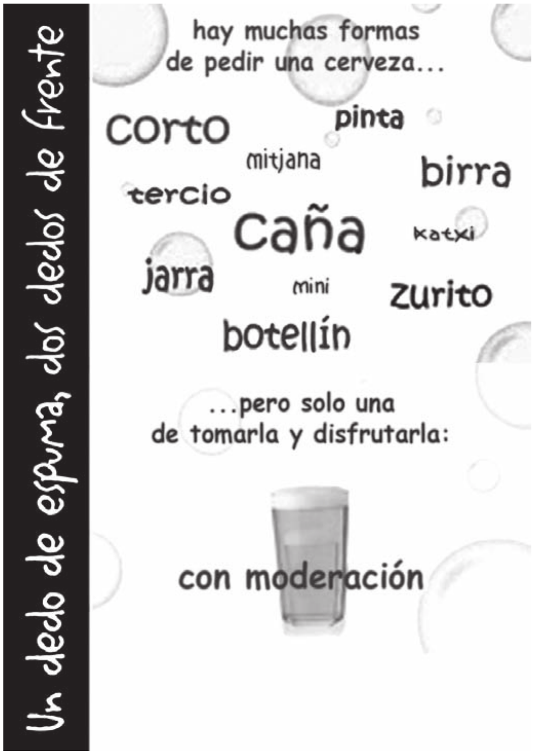 Cartaz publicitário sobre fundo claro com bolhas de espuma. Numa tarja preta vertical, à esquerda, corre o mote manuscrito; ao centro, uma nuvem de palavras em corpos e tipos diferentes, todas nomes de porções de cerveja; abaixo, um copo cheio com colarinho e o fecho da campanha.

Un dedo de espuma, dos dedos de frente
hay muchas formas de pedir una cerveza...
corto · pinta · mitjana · tercio · birra · caña · katxi · jarra · mini · zurito · botellín
...pero solo una de tomarla y disfrutarla: con moderación