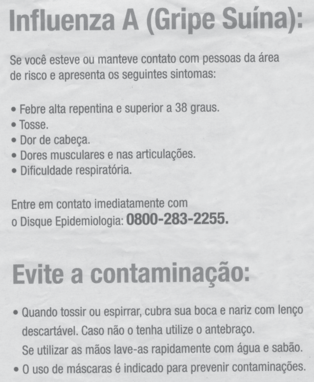 Cartaz do Ministério da Saúde, 2009: título "Influenza A (Gripe Suína):"; texto "Se você esteve ou manteve contato com pessoas da área de risco e apresenta os seguintes sintomas:" seguido da lista "Febre alta repentina e superior a 38 graus. Tosse. Dor de cabeça. Dores musculares e nas articulações. Dificuldade respiratória."; "Entre em contato imediatamente com o Disque Epidemiologia: 0800-283-2255."; título "Evite a contaminação:" e lista "Quando tossir ou espirrar, cubra sua boca e nariz com lenço descartável. Caso não o tenha utilize o antebraço. Se utilizar as mãos lave-as rapidamente com água e sabão. O uso de máscaras é indicado para prevenir contaminações."