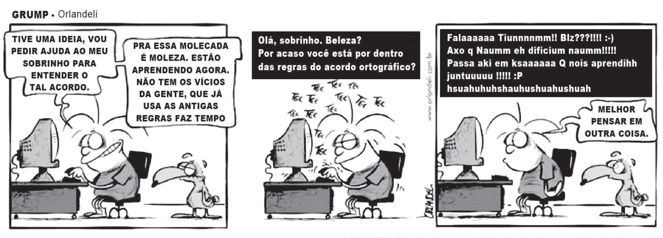 Tira "Grump", de Orlandeli, em três quadros com um homem ao computador e um pássaro ao lado. 1º: "Tive uma ideia, vou pedir ajuda ao meu sobrinho para entender o tal acordo." "Pra essa molecada é moleza. Estão aprendendo agora. Não tem os vícios da gente, que já usa as antigas regras faz tempo". 2º: ele digita "Olá, sobrinho. Beleza? Por acaso você está por dentro das regras do acordo ortográfico?". 3º: recebe "Falaaaaaa Tiunnnnmm!! Blz???!!!! :-) Axo q Naumm eh dificium naumm!!!!! Passa aki em ksaaaaaa Q nois aprendihh juntuuuuu !!!!! :P hsuahuhuhshauhushuahushuah" e diz "Melhor pensar em outra coisa."