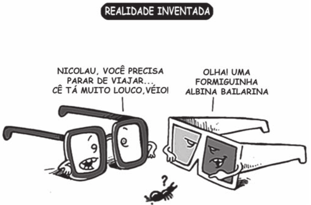 Cartum com um selo de título no alto. Dois pares de óculos antropomórficos conversam no chão: à esquerda, óculos de grau de armação grossa, com olhos e boca desenhados nas lentes; à direita, óculos de cinema 3D, de lentes escuras. Entre eles, no chão, uma formiga de cor clara com um ponto de interrogação acima.

REALIDADE INVENTADA
Óculos de grau: “NICOLAU, VOCÊ PRECISA PARAR DE VIAJAR… CÊ TÁ MUITO LOUCO, VÉIO!”
Óculos 3D: “OLHA! UMA FORMIGUINHA ALBINA BAILARINA”