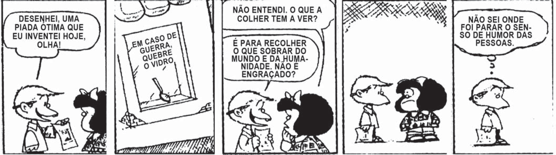Tira em cinco quadros de Quino. Um menino mostra a Mafalda um desenho: “Desenhei uma piada ótima que eu inventei hoje, olha!”. O desenho é uma caixa de vidro com uma colher dentro e o aviso “Em caso de guerra, quebre o vidro”. Mafalda pergunta: “Não entendi. O que a colher tem a ver?”. Ele responde: “É para recolher o que sobrar do mundo e da humanidade. Não é engraçado?”. Mafalda fica séria, e o menino sai pensando: “Não sei onde foi parar o senso de humor das pessoas.”