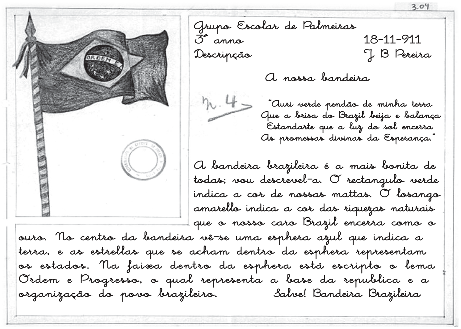 Página manuscrita em caligrafia cursiva, datada de 18-11-911, do Grupo Escolar de Palmeiras, 3º anno, assinada J. B. Pereira, com o título “A nossa bandeira”. À esquerda, desenho a lápis de uma bandeira do Brasil hasteada em um mastro, com um carimbo redondo abaixo. O texto cita quatro versos (“Auri verde pendão de minha terra...”) e descreve a bandeira: o retângulo verde indica as matas, o losango amarelo as riquezas naturais, a esfera azul a terra, as estrelas os estados e a faixa com o lema Ordem e Progresso a base da república; termina com “Salve! Bandeira Brazileira”. No canto superior direito há a anotação “3.04” e, à esquerda do texto, “n. 4”.
