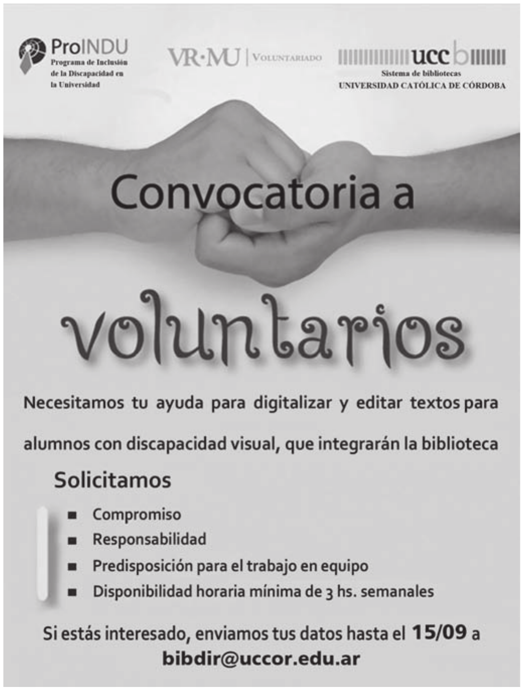 Cartaz de convocação sobre a fotografia de duas mãos fechadas que se tocam pelos nós dos dedos. No alto, três logotipos institucionais; no corpo, o chamado em letras grandes; embaixo, o pedido, uma lista com marcadores e o contato.

ProINDU — Programa de Inclusión de la Discapacidad en la Universidad · VR·MU Voluntariado · ucc Sistema de bibliotecas, Universidad Católica de Córdoba
Convocatoria a voluntarios
Necesitamos tu ayuda para digitalizar y editar textos para alumnos con discapacidad visual, que integrarán la biblioteca
Solicitamos: Compromiso; Responsabilidad; Predisposición para el trabajo en equipo; Disponibilidad horaria mínima de 3 hs. semanales
Si estás interesado, enviamos tus datos hasta el 15/09 a bibdir@uccor.edu.ar