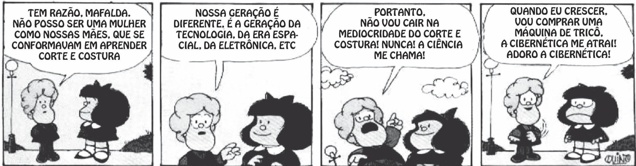 Tirinha da Mafalda em quatro quadrinhos, em preto e branco: uma menina de cabelos encaracolados (Susanita) caminha e conversa com Mafalda. Quadrinho 1: "TEM RAZÃO, MAFALDA. NÃO POSSO SER UMA MULHER COMO NOSSAS MÃES, QUE SE CONFORMAVAM EM APRENDER CORTE E COSTURA". Quadrinho 2: "NOSSA GERAÇÃO É DIFERENTE, É A GERAÇÃO DA TECNOLOGIA, DA ERA ESPACIAL, DA ELETRÔNICA, ETC". Quadrinho 3, com o dedo erguido: "PORTANTO, NÃO VOU CAIR NA MEDIOCRIDADE DO CORTE E COSTURA! NUNCA! A CIÊNCIA ME CHAMA!". Quadrinho 4: "QUANDO EU CRESCER, VOU COMPRAR UMA MÁQUINA DE TRICÔ. A CIBERNÉTICA ME ATRAI! ADORO A CIBERNÉTICA!"; Mafalda olha para ela sem dizer nada.
