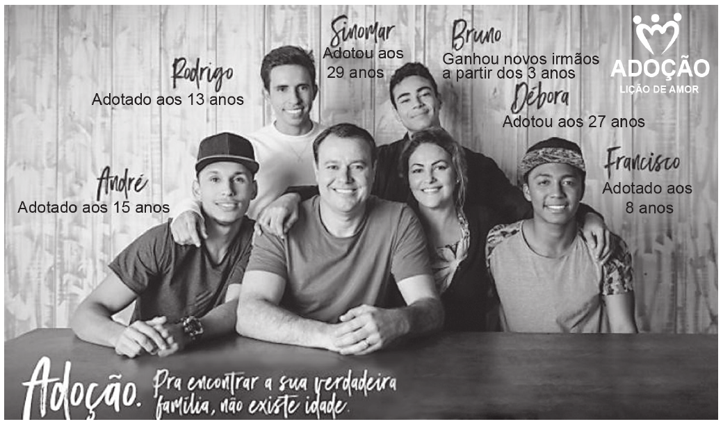 Anúncio com a fotografia de uma família de seis pessoas reunidas e sorrindo diante de uma parede de madeira. Cada pessoa tem ao lado o próprio nome, manuscrito, e uma legenda com a idade em que adotou ou foi adotada. No canto superior direito está a marca da campanha e, na faixa inferior, o slogan.

Rodrigo — Adotado aos 13 anos
Sinomar — Adotou aos 29 anos
Bruno — Ganhou novos irmãos a partir dos 3 anos
Débora — Adotou aos 27 anos
André — Adotado aos 15 anos
Francisco — Adotado aos 8 anos
ADOÇÃO — LIÇÃO DE AMOR
Adoção. Pra encontrar a sua verdadeira família, não existe idade.