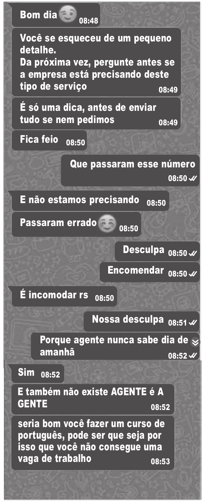 Captura de uma conversa em aplicativo de mensagens, em tons de cinza. As mensagens aparecem em balões: umas alinhadas à esquerda, outras à direita (estas com dois sinais de visto ao lado do horário). Na ordem em que aparecem, de cima para baixo. À esquerda: “Bom dia” com um emoji de rosto sorridente, 08:48. À esquerda: “Você se esqueceu de um pequeno detalhe. / Da próxima vez, pergunte antes se a empresa está precisando deste tipo de serviço”, 08:49. À esquerda: “É só uma dica, antes de enviar tudo se nem pedimos”, 08:49. À esquerda: “Fica feio”, 08:50. À direita: “Que passaram esse número”, 08:50. À esquerda: “E não estamos precisando”, 08:50. À esquerda: “Passaram errado” com um emoji de rosto sorridente, 08:50. À direita: “Desculpa”, 08:50. À direita: “Encomendar”, 08:50. À esquerda: “É incomodar rs”, 08:50. À direita: “Nossa desculpa”, 08:51. À direita: “Porque agente nunca sabe dia de amanhã”, 08:52. À esquerda: “Sim”, 08:52. À esquerda: “E também não existe AGENTE é A GENTE”, 08:52. À esquerda: “seria bom você fazer um curso de português, pode ser que seja por isso que você não consegue uma vaga de trabalho”, 08:53.