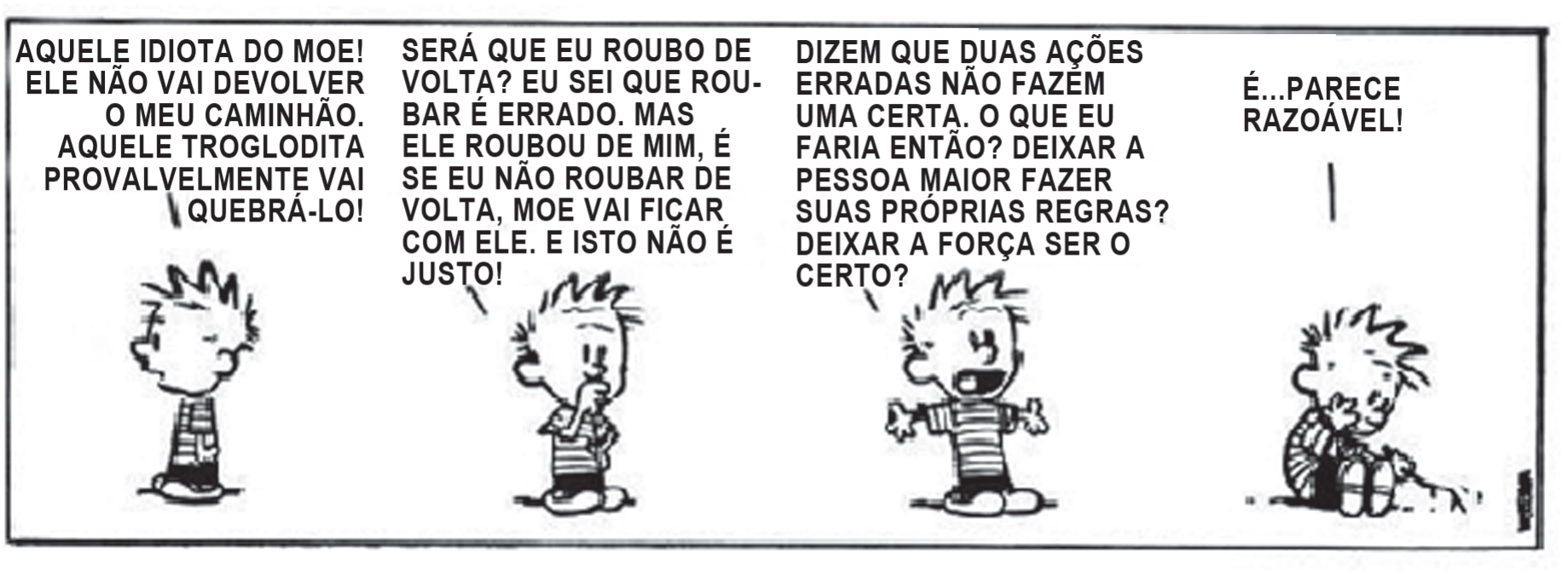 Tirinha em quatro quadros com o menino Calvin. No primeiro, ele reclama: “Aquele idiota do Moe! Ele não vai devolver o meu caminhão. Aquele troglodita provavelmente vai quebrá-lo!”. No segundo, pensativo: “Será que eu roubo de volta? Eu sei que roubar é errado. Mas ele roubou de mim, e se eu não roubar de volta, Moe vai ficar com ele. E isto não é justo!”. No terceiro, de braços abertos: “Dizem que duas ações erradas não fazem uma certa. O que eu faria então? Deixar a pessoa maior fazer suas próprias regras? Deixar a força ser o certo?”. No quarto, sentado e cabisbaixo: “É... parece razoável!”.