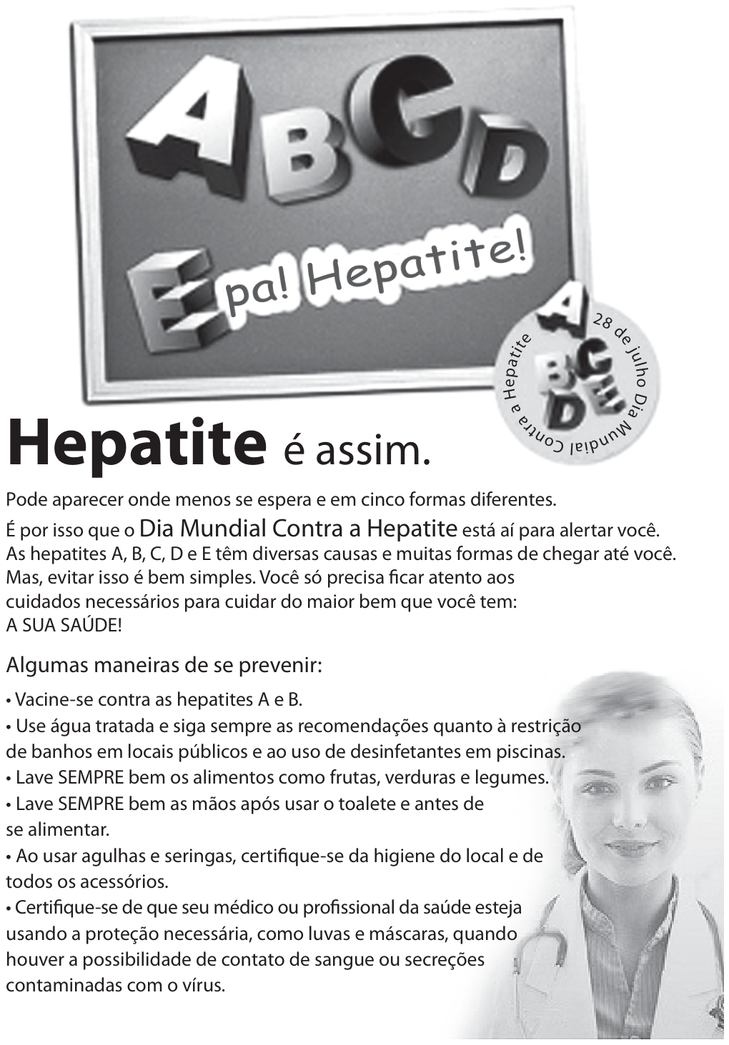 Campanha com letras A,B,C,D e E em um quadro e a frase “Epa! Hepatite!”. Selo:28deJulho Dia Mundial Contra a Hepatite. Título:“Hepatite é assim.” Texto:“Pode aparecer onde menos se espera e em cinco formas diferentes. É por isso que o Dia Mundial Contra a Hepatite está aí para alertar você. As hepatites A,B,C,D e E têm diversas causas e muitas formas de chegar até você. Mas, evitar isso é bem simples. Você só precisa ficar atento aos cuidados necessários para cuidar do maior bem que você tem: A SUA SAÚDE!” Abaixo,“Algumas maneiras de se prevenir”:vacine-se contra as hepatites A e B; use água tratada e siga sempre as recomendações quanto à restrição de banhos em locais públicos e ao uso de desinfetantes em piscinas; lave sempre bem os alimentos como frutas, verduras e legumes; lave sempre bem as mãos após usar o toalete e antes de se alimentar; ao usar agulhas e seringas, certifique-se da higiene do local e de todos os acessórios; certifique-se de que seu médico ou profissional da saúde esteja usando a proteção necessária, como luvas e máscaras, quando houver a possibilidade de contato de sangue ou secreções contaminadas com o vírus. À direita, fotografia de uma mulher com jaleco e estetoscópio.