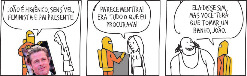 Tirinha em três quadros, em traço simples. 1) Uma figura de roupa laranja, com um cilindro amarelo nas costas e capuz amarelo com um retângulo branco no lugar do rosto, segura uma fotografia real (não desenhada) do rosto de um homem de cabelo claro penteado para trás e barba curta, voltada para uma figura magra, de cabelo comprido e vestido; o balão, que sai da figura de laranja, diz: "JOÃO É HIGIÊNICO, SENSÍVEL, FEMINISTA E PAI PRESENTE." 2) A figura de laranja aponta para um painel cinza que segura; o balão da figura de cabelo comprido diz: "PARECE MENTIRA! ERA TUDO O QUE EU PROCURAVA!" 3) Uma figura corpulenta e calva, com tufos escuros e crespos junto às orelhas, de camiseta regata e sorriso largo, está ao lado da figura de laranja; o rabicho do balão desce entre as duas, inclinado para a figura de laranja, e o balão diz: "ELA DISSE SIM, MAS VOCÊ TERÁ QUE TOMAR UM BANHO, JOÃO."