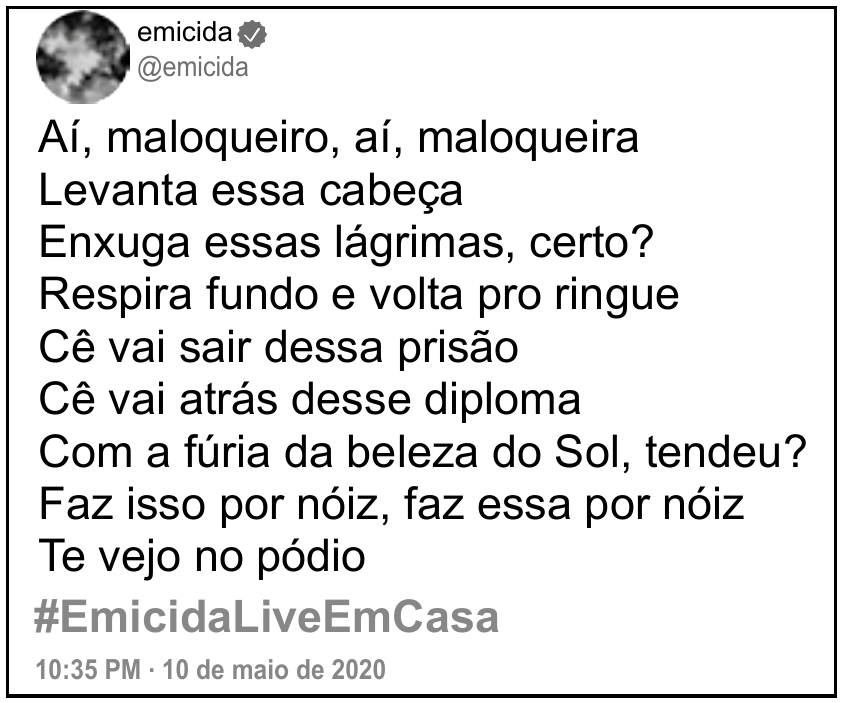 Postagem do perfil verificado “emicida” (@emicida) em rede social, dentro de uma moldura. Texto da postagem, em nove linhas: “Aí, maloqueiro, aí, maloqueira / Levanta essa cabeça / Enxuga essas lágrimas, certo? / Respira fundo e volta pro ringue / Cê vai sair dessa prisão / Cê vai atrás desse diploma / Com a fúria da beleza do Sol, tendeu? / Faz isso por nóiz, faz essa por nóiz / Te vejo no pódio”. Abaixo, a hashtag “#EmicidaLiveEmCasa” e a data “10:35 PM · 10 de maio de 2020”.