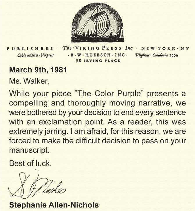 Carta em inglês datada de March 9th, 1981, endereçada a Ms. Walker e assinada por Stephanie Allen-Nichols.
March 9th, 1981. Ms. Walker, While your piece ‘The Color Purple’ presents a compelling and thoroughly moving narrative, we were bothered by your decision to end every sentence with an exclamation point. As a reader, this was extremely jarring. I am afraid, for this reason, we are forced to make the difficult decision to pass on your manuscript. Best of luck. Stephanie Allen-Nichols.