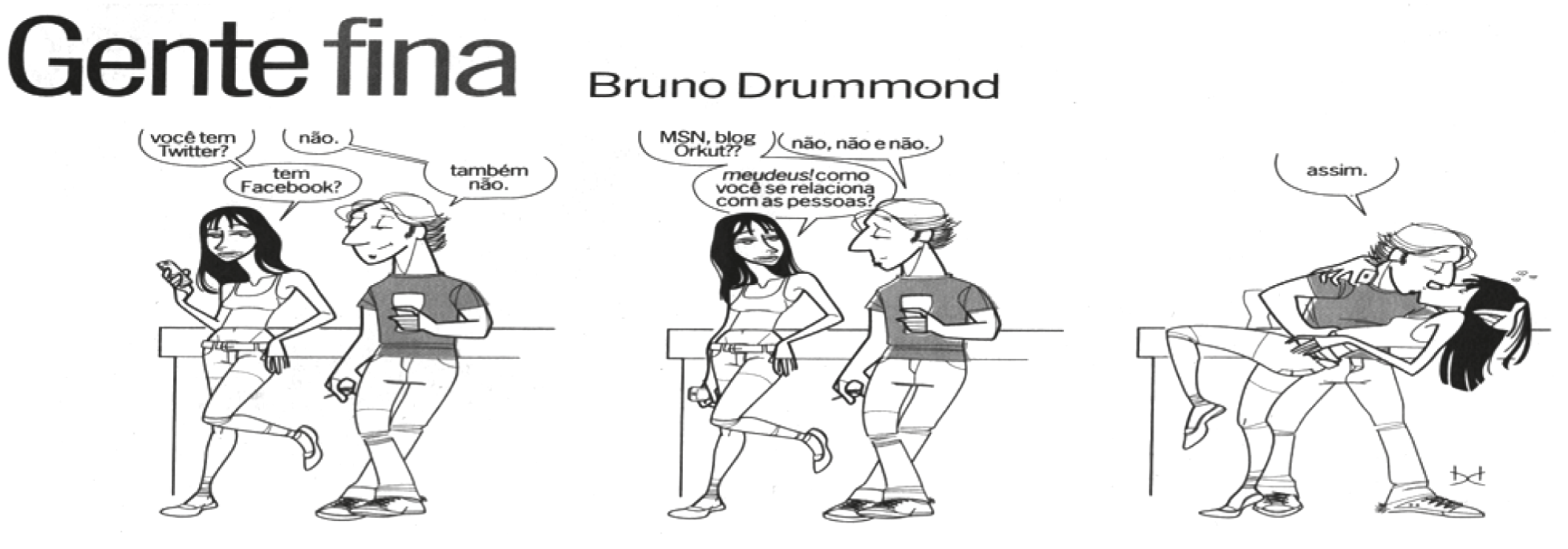 Tira “Gente fina”, de Bruno Drummond, em três quadros. No primeiro, uma moça de cabelos longos, com celular na mão, encostada num balcão, pergunta a um rapaz de boné e copo na mão: “você tem Twitter?”, “tem Facebook?”; ele responde “não.” e “também não.”. No segundo, ela insiste: “MSN, blog, Orkut??”; ele: “não, não e não.”; ela: “meudeus! como você se relaciona com as pessoas?”. No terceiro, o rapaz beija a moça, inclinando-a para trás, e diz: “assim.”.