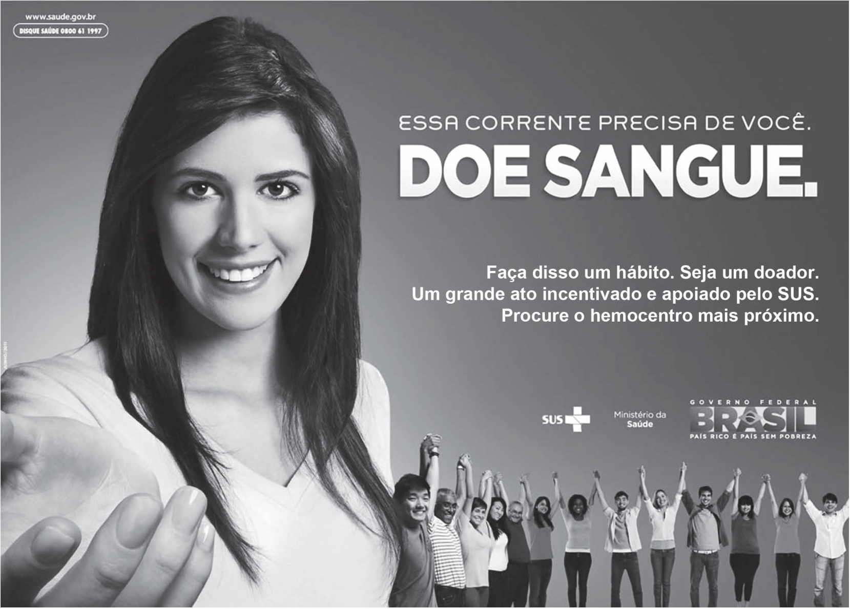 Cartaz de campanha do Ministério da Saúde, em preto e branco. À esquerda, uma jovem sorridente, de cabelos longos, estende a mão aberta em direção ao leitor. À direita, o texto: "ESSA CORRENTE PRECISA DE VOCÊ." e, em letras grandes, "DOE SANGUE."; abaixo: "Faça disso um hábito. Seja um doador. Um grande ato incentivado e apoiado pelo SUS. Procure o hemocentro mais próximo." Na parte inferior, as marcas do SUS, do Ministério da Saúde e do Governo Federal (Brasil, país rico é país sem pobreza) e um grupo de pessoas de mãos dadas, em fila, com os braços erguidos. No canto superior esquerdo, o endereço www.saude.gov.br e o telefone Disque Saúde.