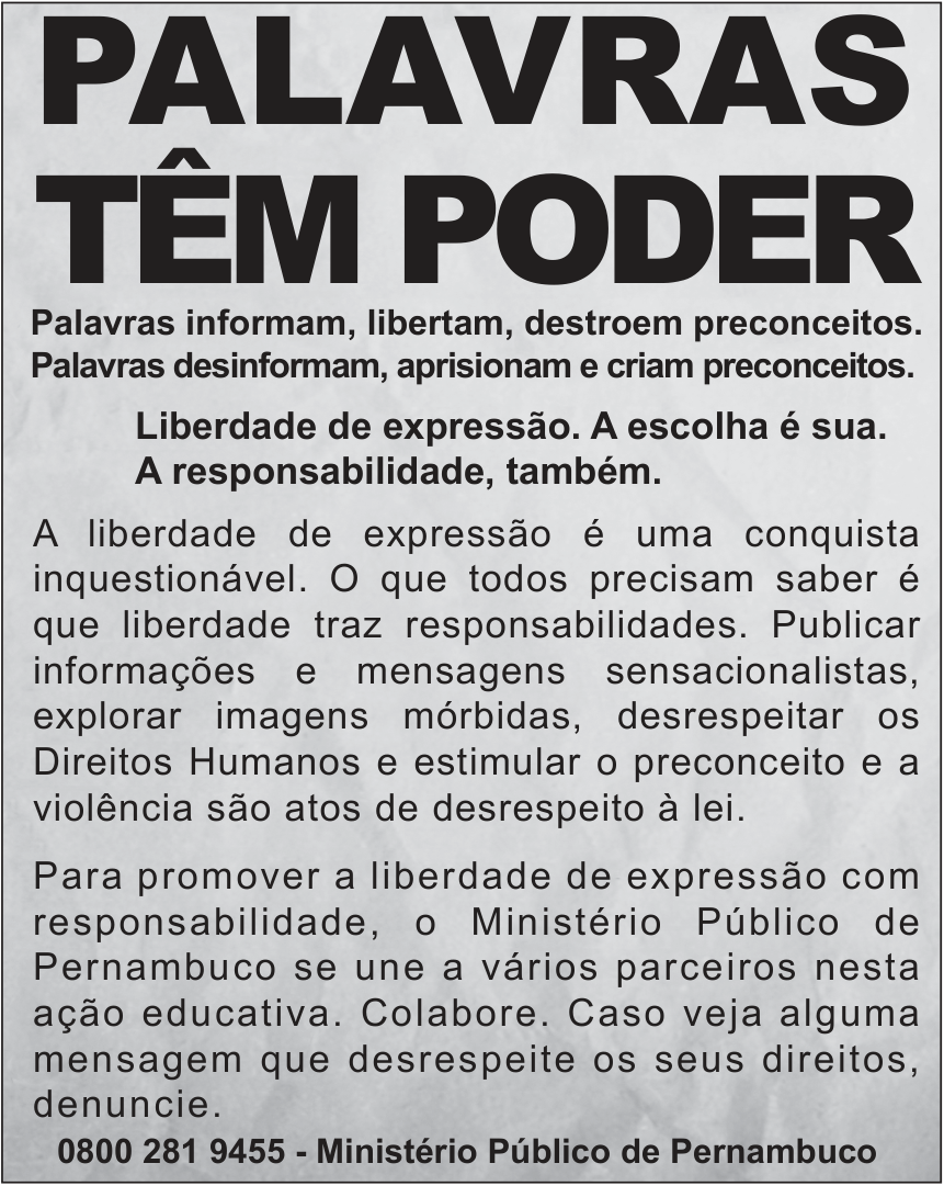 Cartaz de campanha, em preto sobre fundo cinza, com moldura. No alto, em letras muito grandes: “PALAVRAS TÊM PODER”. Abaixo, em negrito: “Palavras informam, libertam, destroem preconceitos. Palavras desinformam, aprisionam e criam preconceitos. Liberdade de expressão. A escolha é sua. A responsabilidade, também.” Seguem dois parágrafos: “A liberdade de expressão é uma conquista inquestionável. O que todos precisam saber é que liberdade traz responsabilidades. Publicar informações e mensagens sensacionalistas, explorar imagens mórbidas, desrespeitar os Direitos Humanos e estimular o preconceito e a violência são atos de desrespeito à lei.” “Para promover a liberdade de expressão com responsabilidade, o Ministério Público de Pernambuco se une a vários parceiros nesta ação educativa. Colabore. Caso veja alguma mensagem que desrespeite os seus direitos, denuncie.” No rodapé, em negrito: “0800 281 9455 - Ministério Público de Pernambuco”.