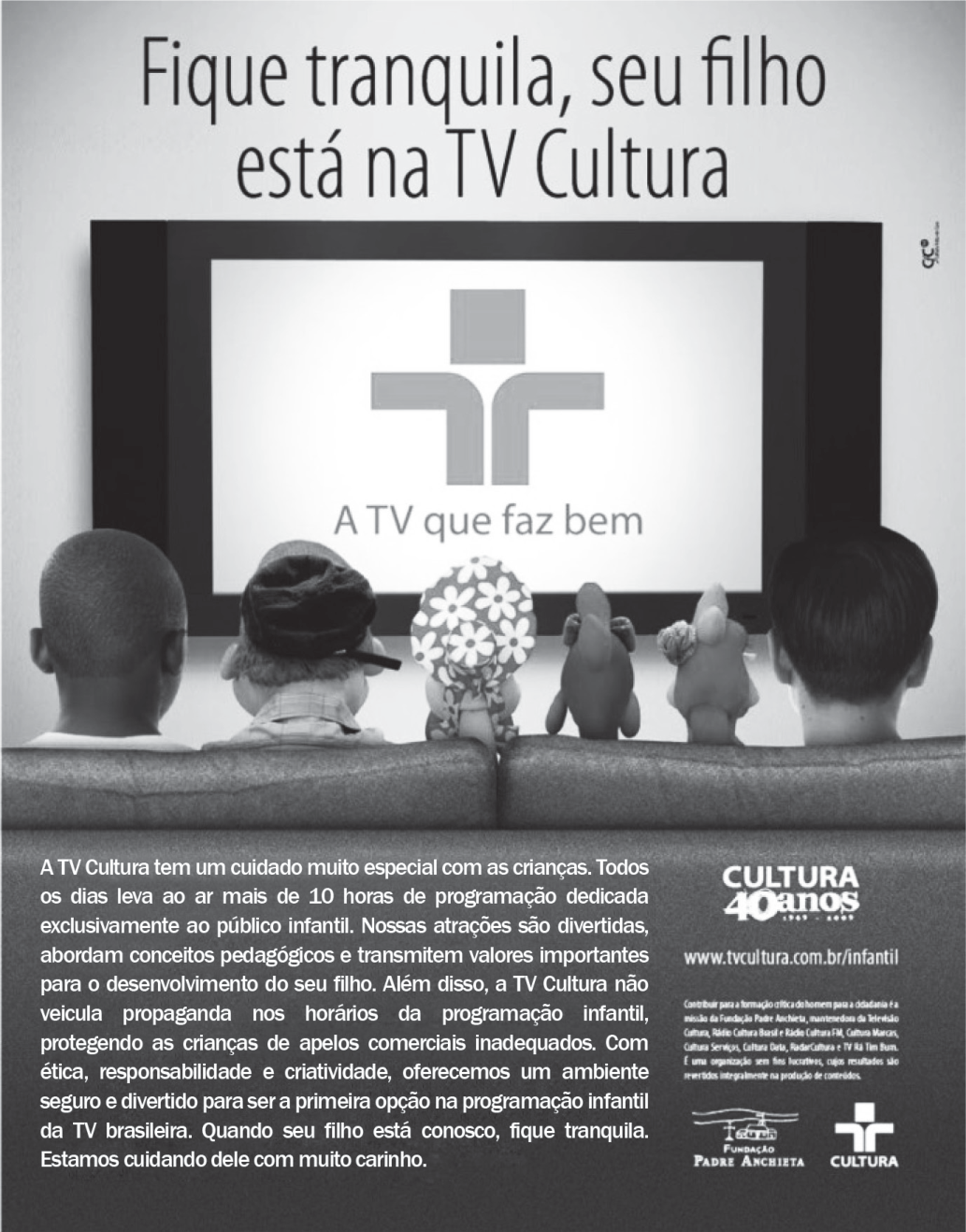 Anúncio da TV Cultura. Título: “Fique tranquila, seu filho está na TV Cultura”. Quatro crianças, vistas de costas, sentadas em um sofá diante de uma grande tela com o logotipo da emissora e a frase “A TV que faz bem”. Texto: “A TV Cultura tem um cuidado muito especial com as crianças. Todos os dias leva ao ar mais de 10 horas de programação dedicada exclusivamente ao público infantil. Nossas atrações são divertidas, abordam conceitos pedagógicos e transmitem valores importantes para o desenvolvimento do seu filho. Além disso, a TV Cultura não veicula propaganda nos horários da programação infantil, protegendo as crianças de apelos comerciais inadequados. Com ética, responsabilidade e criatividade, oferecemos um ambiente seguro e divertido para ser a primeira opção na programação infantil da TV brasileira. Quando seu filho está conosco, fique tranquila. Estamos cuidando dele com muito carinho.” À direita, o selo “Cultura 40 anos”, o endereço www.tvcultura.com.br/infantil e os logotipos da Fundação Padre Anchieta e da Cultura.