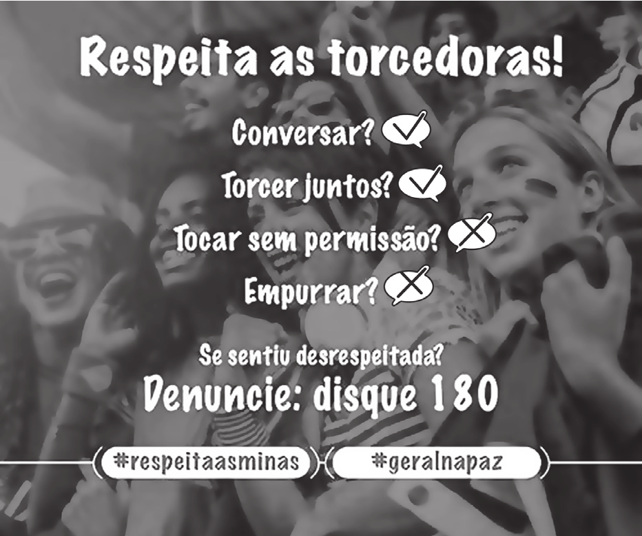 Anúncio sobre a fotografia de uma torcida feminina com o rosto pintado, comemorando num estádio. Sobre a foto, em letras brancas, um título, quatro perguntas — cada uma seguida de um sinal de certo ou de um sinal de errado dentro de um balão — e um chamado final; no rodapé, duas etiquetas com marcas de campanha.

Respeita as torcedoras!
Conversar? (certo)
Torcer juntos? (certo)
Tocar sem permissão? (errado)
Empurrar? (errado)
Se sentiu desrespeitada? Denuncie: disque 180
#respeitaasminas #geralnapaz