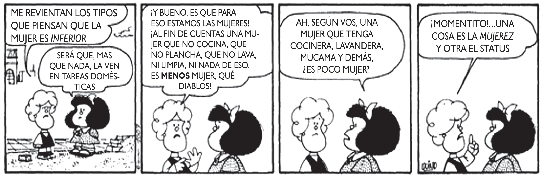 Tira de Mafalda em quatro quadros. 1: Mafalda diz que a irritam os que pensam que a mulher é inferior; Susanita responde que talvez a vejam mais que nada em tarefas domésticas. 2: Susanita, irritada: para isso estamos as mulheres; uma mulher que não cozinha, não passa, não lava nem limpa é MENOS mulher. 3: Mafalda pergunta se, segundo ela, uma mulher que tem cozinheira, lavadeira e empregada é pouco mulher. 4: Susanita, com o dedo erguido: um momentinho, uma coisa é a "mujerez" e outra o status.