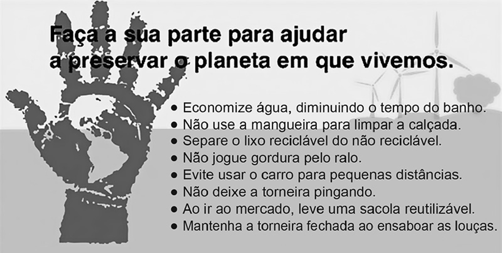 Anúncio com uma mão aberta, escura, com o mapa-múndi estampado na palma. Ao fundo, aerogeradores e uma árvore. Título: "Faça a sua parte para ajudar a preservar o planeta em que vivemos." Lista com marcadores: "Economize água, diminuindo o tempo do banho. Não use a mangueira para limpar a calçada. Separe o lixo reciclável do não reciclável. Não jogue gordura pelo ralo. Evite usar o carro para pequenas distâncias. Não deixe a torneira pingando. Ao ir ao mercado, leve uma sacola reutilizável. Mantenha a torneira fechada ao ensaboar as louças."