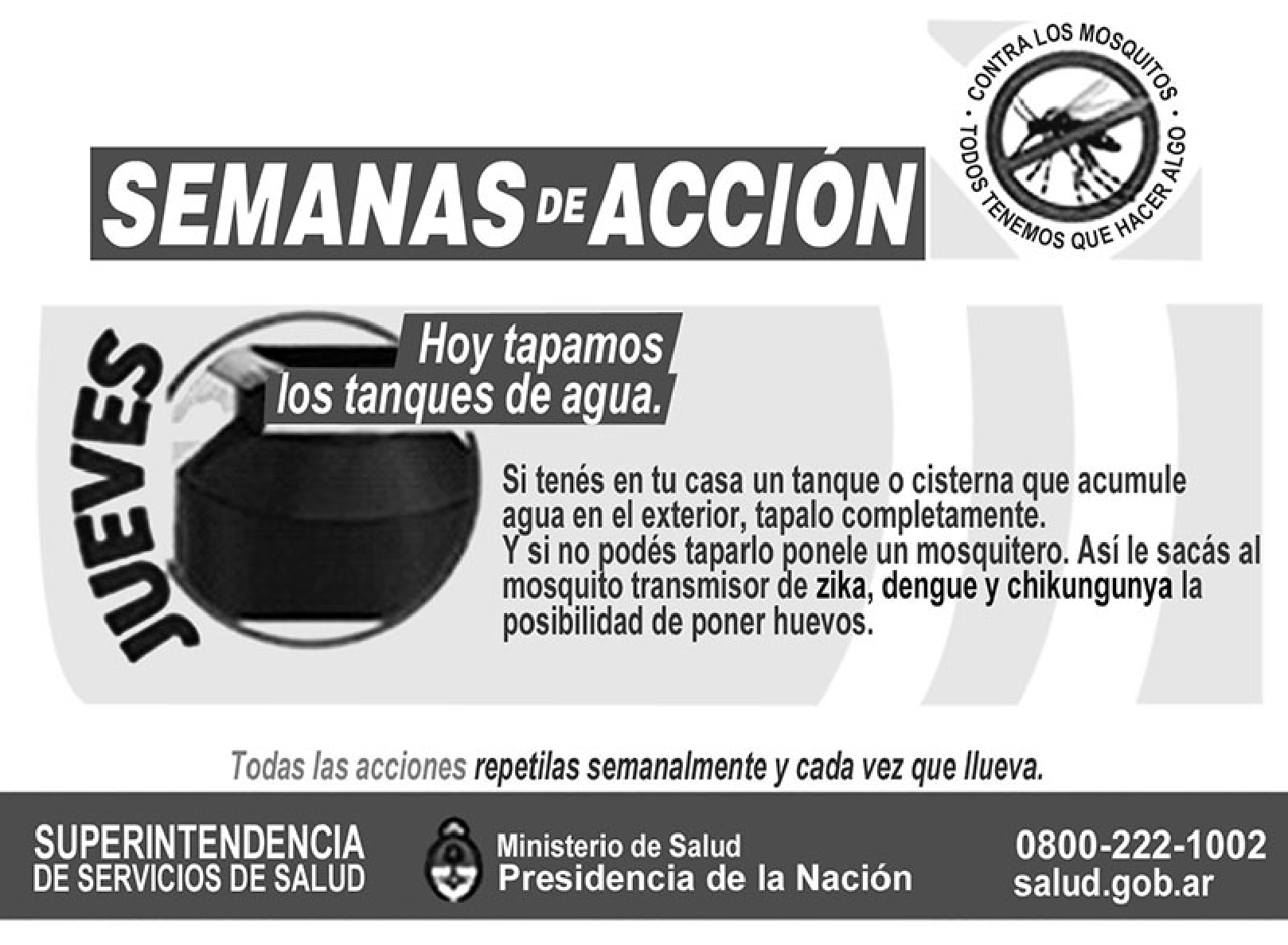 Cartaz da campanha argentina "SEMANAS DE ACCIÓN" contra os mosquitos, com o selo "Contra los mosquitos, todos tenemos que hacer algo". Ao lado da palavra "JUEVES", um tanque de água sendo tampado e o texto "Hoy tapamos los tanques de agua. Si tenés en tu casa un tanque o cisterna que acumule agua en el exterior, tapalo completamente. Y si no podés taparlo ponele un mosquitero. Así le sacás al mosquito transmisor de zika, dengue y chikungunya la posibilidad de poner huevos." Abaixo: "Todas las acciones repetilas semanalmente y cada vez que llueva" e a assinatura da Superintendencia de Servicios de Salud, Ministerio de Salud, Presidencia de la Nación, 0800-222-1002, salud.gob.ar.