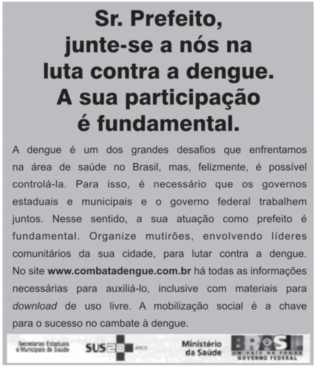 Anúncio do Ministério da Saúde com título em destaque "Sr. Prefeito, junte-se a nós na luta contra a dengue. A sua participação é fundamental." e o texto: "A dengue é um dos grandes desafios que enfrentamos na área de saúde no Brasil, mas, felizmente, é possível controlá-la. Para isso, é necessário que os governos estaduais e municipais e o governo federal trabalhem juntos. Nesse sentido, a sua atuação como prefeito é fundamental. Organize mutirões, envolvendo líderes comunitários da sua cidade, para lutar contra a dengue. No site www.combatadengue.com.br há todas as informações necessárias para auxiliá-lo, inclusive com materiais para download de uso livre. A mobilização social é a chave para o sucesso no combate à dengue." Rodapé com as marcas Secretarias Estaduais e Municipais de Saúde, SUS 20 anos, Ministério da Saúde e Governo Federal.