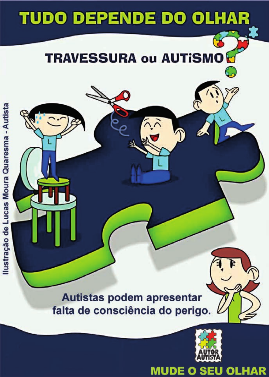 Cartaz ilustrado. No alto, em letras verdes sobre faixa azul-escura: “TUDO DEPENDE DO OLHAR”. Abaixo, sobre fundo claro: “TRAVESSURA ou AUTiSMO?”, com o ponto de interrogação formado por peças coloridas de quebra-cabeça. No centro, uma grande peça de quebra-cabeça azul-escura com borda verde, sobre a qual três crianças de camiseta azul brincam: à esquerda, uma criança suando, de braços erguidos, equilibra-se em pé sobre um banquinho colocado em cima de uma mesinha; no meio, uma criança sentada segura uma tesoura vermelha aberta apontada para cima; à direita, uma criança debruça-se sobre a borda da peça. Na lateral esquerda, na vertical: “Ilustração de Lucas Moura Quaresma - Autista”. Abaixo da peça: “Autistas podem apresentar falta de consciência do perigo.” À direita, uma mulher de cabelo castanho e blusa verde observa a cena com a mão no queixo. No canto inferior direito, um selo com peças de quebra-cabeça e o texto “AUTOR AUTISTA”; no rodapé, em letras verdes sobre faixa azul: “MUDE O SEU OLHAR”.