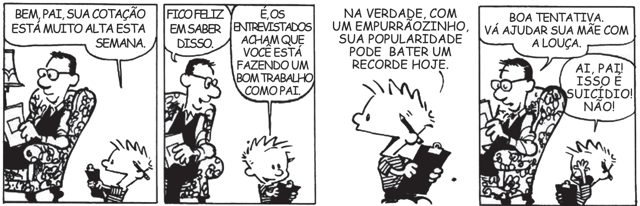 Tirinha em quatro quadros. 1º: Calvin, com uma prancheta, diz ao pai sentado na poltrona: 'Bem, pai, sua cotação está muito alta esta semana.' 2º: o pai responde 'Fico feliz em saber disso.' e Calvin completa: 'É, os entrevistados acham que você está fazendo um bom trabalho como pai.' 3º: Calvin, sozinho, anota: 'Na verdade, com um empurrãozinho, sua popularidade pode bater um recorde hoje.' 4º: o pai diz 'Boa tentativa. Vá ajudar sua mãe com a louça.' e Calvin protesta: 'Ai, pai! Isso é suicídio! Não!'.