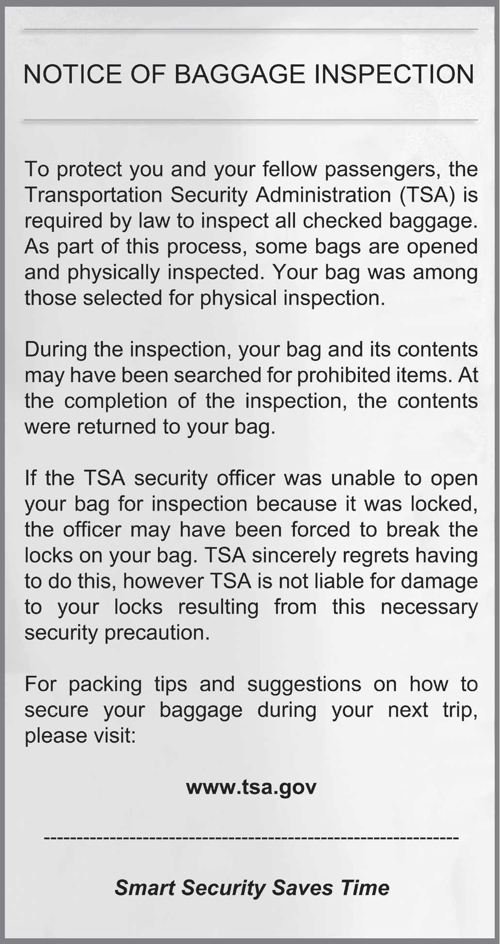 English notice, full text: NOTICE OF BAGGAGE INSPECTION To protect you and your fellow passengers, the Transportation Security Administration (TSA) is required by law to inspect all checked baggage. As part of this process, some bags are opened and physically inspected. Your bag was among those selected for physical inspection. During the inspection, your bag and its contents may have been searched for prohibited items. At the completion of the inspection, the contents were returned to your bag. If the TSA security officer was unable to open your bag for inspection because it was locked, the officer may have been forced to break the locks on your bag. TSA sincerely regrets having to do this, however TSA is not liable for damage to your locks resulting from this necessary security precaution. For packing tips and suggestions on how to secure your baggage during your next trip, please visit: www.tsa.gov Smart Security Saves Time