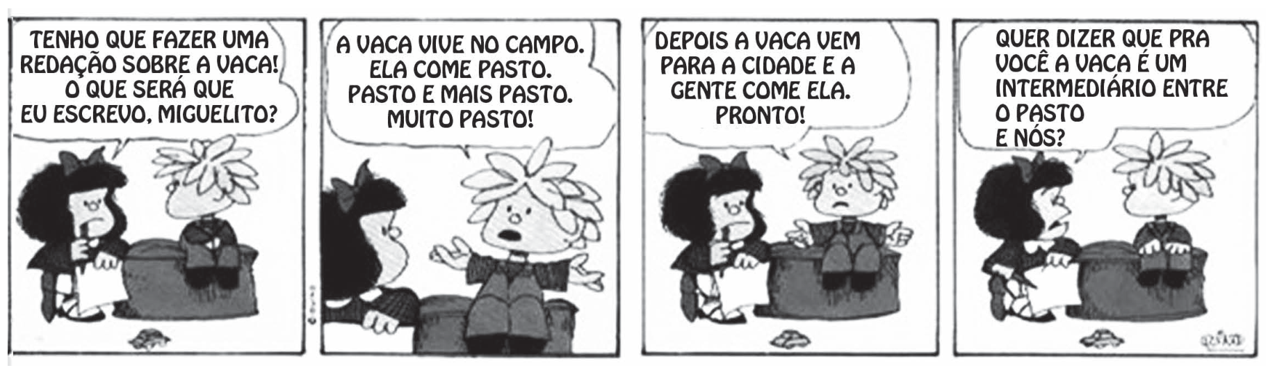 Tirinha da Mafalda em quatro quadrinhos, em preto e branco. Mafalda e Miguelito estão sentados em uma poltrona, ela com um caderno. Quadrinho 1, Mafalda: "TENHO QUE FAZER UMA REDAÇÃO SOBRE A VACA! O QUE SERÁ QUE EU ESCREVO, MIGUELITO?". Quadrinho 2, Miguelito: "A VACA VIVE NO CAMPO. ELA COME PASTO. PASTO E MAIS PASTO. MUITO PASTO!". Quadrinho 3, Miguelito: "DEPOIS A VACA VEM PARA A CIDADE E A GENTE COME ELA. PRONTO!". Quadrinho 4, Mafalda: "QUER DIZER QUE PRA VOCÊ A VACA É UM INTERMEDIÁRIO ENTRE O PASTO E NÓS?".