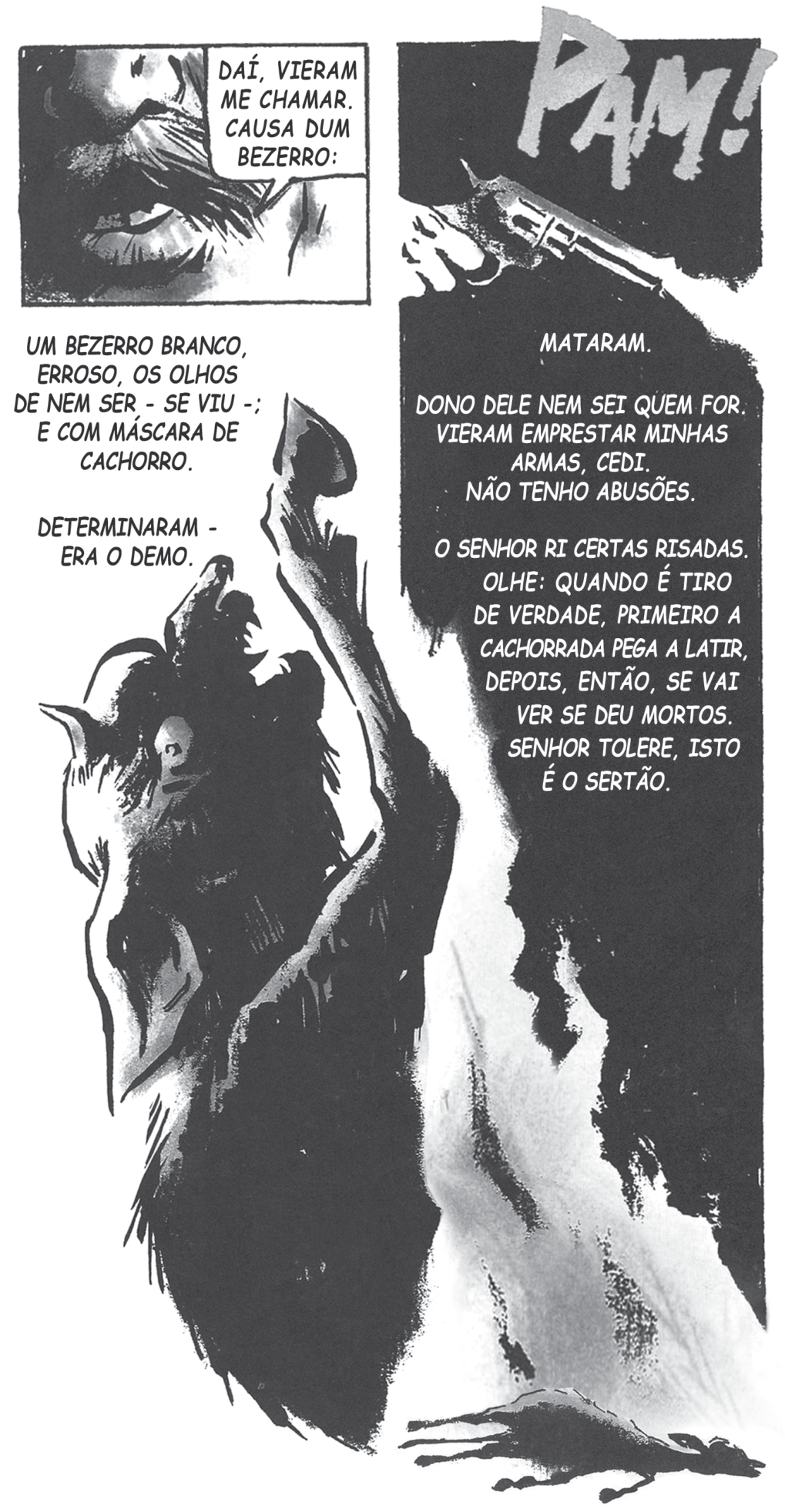 Página de quadrinhos em preto e branco, de alto contraste. No alto à esquerda, um quadro em close do rosto de um homem com barba e um balão: “DAÍ, VIERAM ME CHAMAR. CAUSA DUM BEZERRO:”. À esquerda, em letras maiúsculas: “UM BEZERRO BRANCO, ERROSO, OS OLHOS DE NEM SER - SE VIU -; E COM MÁSCARA DE CACHORRO.” e “DETERMINARAM - ERA O DEMO.”. Ocupando o centro e a base, a figura de um bezerro desenhada em tinta preta sobre fundo branco, vista de perto, com focinho de cachorro e olho arregalado, levantando a pata; à direita, um painel negro com o texto em letras brancas. No alto à direita, a onomatopeia “PAM!” em letras grandes e irregulares e um revólver apontado para baixo. À direita, em maiúsculas: “MATARAM.”, “DONO DELE NEM SEI QUEM FOR. VIERAM EMPRESTAR MINHAS ARMAS, CEDI. NÃO TENHO ABUSÕES.” e “O SENHOR RI CERTAS RISADAS. OLHE: QUANDO É TIRO DE VERDADE, PRIMEIRO A CACHORRADA PEGA A LATIR, DEPOIS, ENTÃO, SE VAI VER SE DEU MORTOS. SENHOR TOLERE, ISTO É O SERTÃO.”. No canto inferior direito, o bezerro caído no chão.