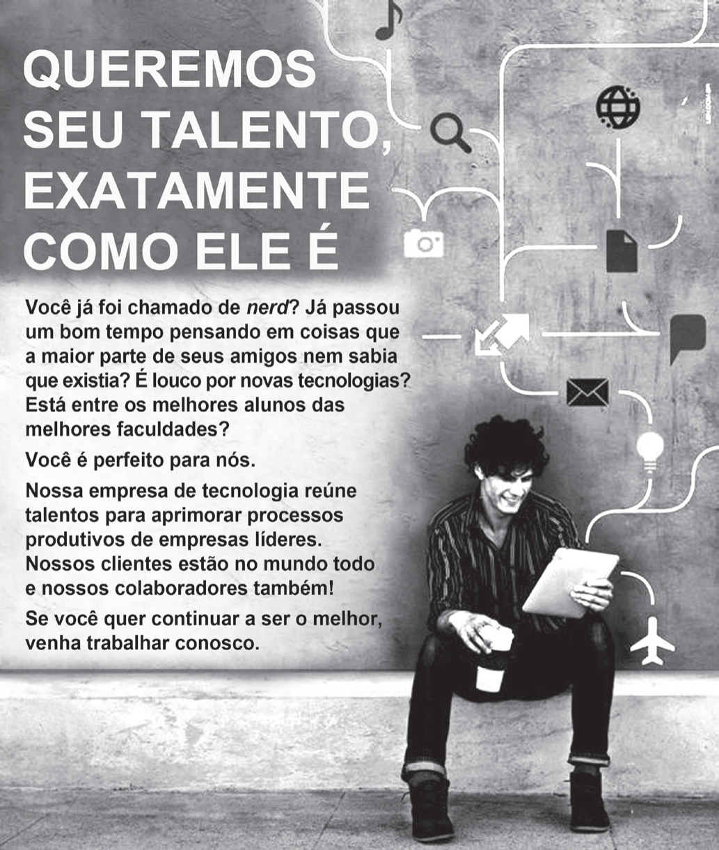 Anúncio publicitário. À esquerda, em letras grandes: QUEREMOS SEU TALENTO, EXATAMENTE COMO ELE É. Abaixo, o texto: Você já foi chamado de nerd? Já passou um bom tempo pensando em coisas que a maior parte de seus amigos nem sabia que existia? É louco por novas tecnologias? Está entre os melhores alunos das melhores faculdades? Você é perfeito para nós. Nossa empresa de tecnologia reúne talentos para aprimorar processos produtivos de empresas líderes. Nossos clientes estão no mundo todo e nossos colaboradores também! Se você quer continuar a ser o melhor, venha trabalhar conosco. À direita, um jovem sentado no chão, encostado em um muro, segura um tablet e um copo; do muro saem linhas que ligam ícones de tecnologia (nota musical, globo, lupa, câmera, documento, balão de fala, envelope, lâmpada, avião).