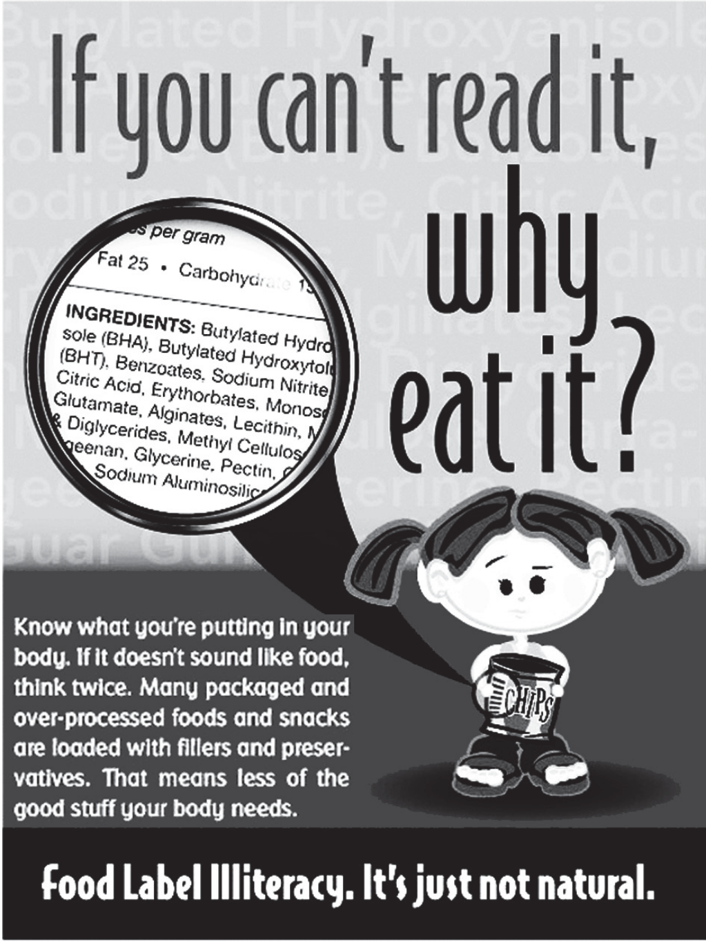 Cartaz de campanha em inglês. Título grande: “If you can’t read it, why eat it?”. À esquerda, uma lupa amplia o rótulo de um alimento com a lista “INGREDIENTS: Butylated Hydroxyanisole (BHA), Butylated Hydroxytoluene (BHT), Benzoates, Sodium Nitrite, Citric Acid, Erythorbates, Monosodium Glutamate, Alginates, Lecithin, Mono & Diglycerides, Methyl Cellulose, Carrageenan, Glycerine, Pectin, Sodium Aluminosilicate…”. Ao fundo, os mesmos nomes químicos em marca-d’água. À direita, uma menina de tranças segura um pacote de batatas fritas (“CHIPS”) com expressão preocupada. Texto: “Know what you’re putting in your body. If it doesn’t sound like food, think twice. Many packaged and over-processed foods and snacks are loaded with fillers and preservatives. That means less of the good stuff your body needs.” Rodapé: “Food Label Illiteracy. It’s just not natural.”