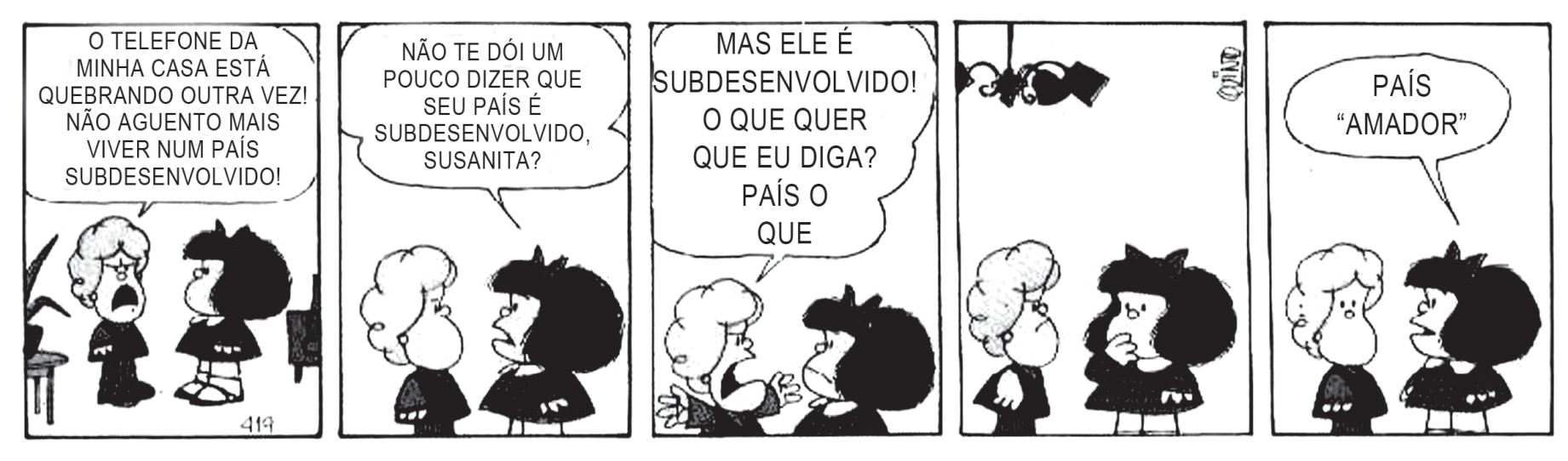 Tirinha em cinco quadros da Mafalda. No primeiro, a mãe de Susanita, ao telefone, exclama: “O telefone da minha casa está quebrando outra vez! Não aguento mais viver num país subdesenvolvido!”. No segundo, Mafalda pergunta a Susanita: “Não te dói um pouco dizer que seu país é subdesenvolvido, Susanita?”. No terceiro, Susanita responde: “Mas ele é subdesenvolvido! O que quer que eu diga? País o que”. No quarto, as duas ficam em silêncio, Susanita pensativa. No quinto, Susanita conclui: “País ‘amador’”.