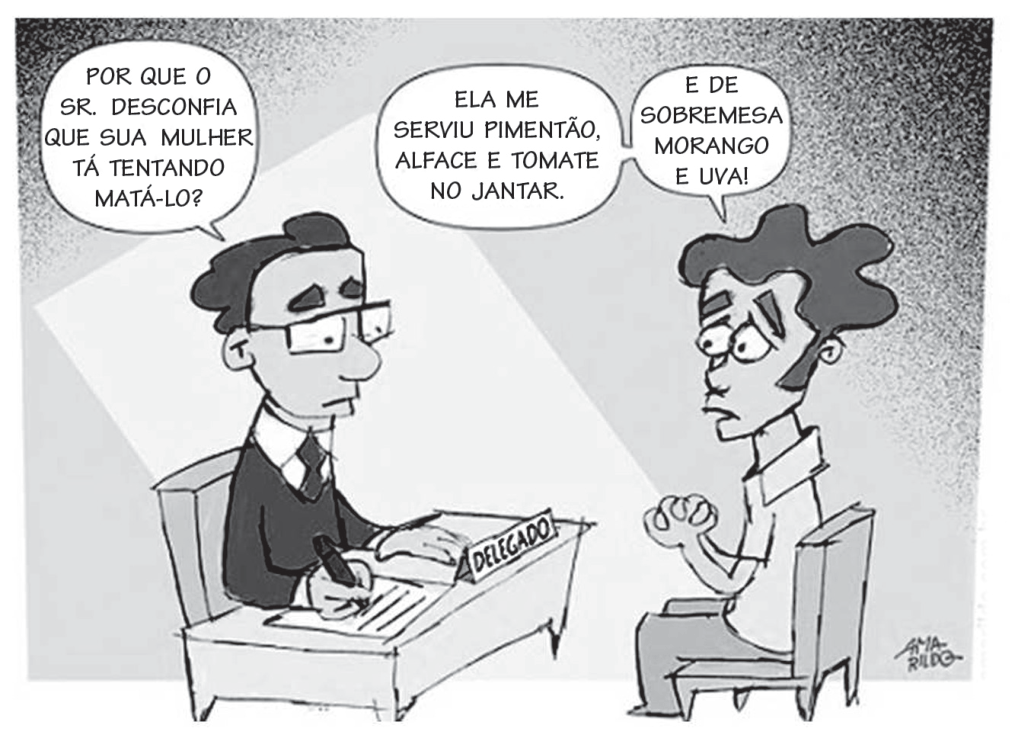 Charge em uma delegacia. O delegado pergunta: “Por que o sr. desconfia que sua mulher tá tentando matá-lo?”. O homem responde: “Ela me serviu pimentão, alface e tomate no jantar. E de sobremesa morango e uva!”.